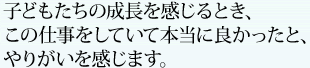 子どもたちの成長を感じるとき、この仕事をしていて本当に良かったと、やりがいを感じます。