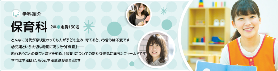 学科紹介【保育科】2年/定員150名　どんなに時代が移り変わっても人が子ども生み、育てるという営みは不変です　幼児期という大切な時期に寄りそう「保育」触れあうことの喜びと深さを知る、「保育」についての新たな発見に満ちたフィールドです　学べば学ぶほど、もっと学ぶ意欲が高まります