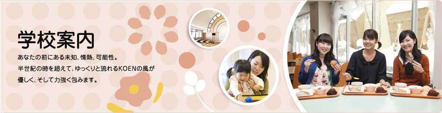 学校案内 / あなたの前にある未知、情熱、可能性。半世紀の時を超えて、ゆっくりと流れるKOENの風が優しく、そして力強く包みます。