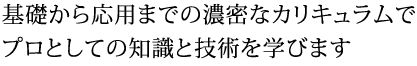 基礎から応用までの濃密なカリキュラムでプロとしての知識と技術を学びます