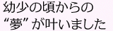 幼少の頃からの“夢”が叶いました