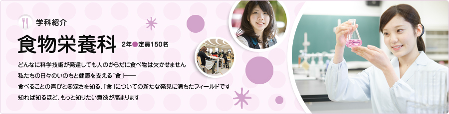 学科紹介【食物栄養科】2年/定員150名　どんなに科学技術が発達しても人のからだに食べ物は欠かせません　私たちの日々のいのちと健康を支える「食」　食べることの喜びと奥深さを知る、「食」についての新たな発見に満ちたフィールドです　知れば知るほど、もっと知りたい意欲が高まります
